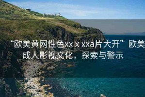 “歐美黃網(wǎng)性色xxⅹxxa片大開”歐美成人影視文化，探索與警示
