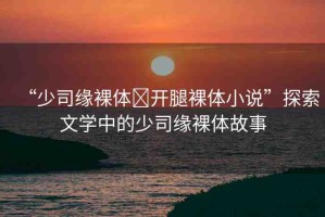 “少司緣裸體?開腿裸體小說”探索文學(xué)中的少司緣裸體故事