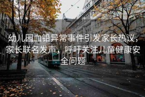 幼兒園血鉛異常事件引發(fā)家長熱議，家長聯(lián)名發(fā)聲，呼吁關注兒童健康安全問題