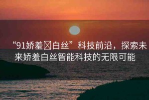 “91嬌羞?白絲”科技前沿，探索未來嬌羞白絲智能科技的無限可能