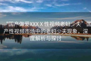 “國產(chǎn)做爰XXXⅩ性視頻老婦少夫”國產(chǎn)性視頻市場中的老婦少夫現(xiàn)象，深度解析與探討