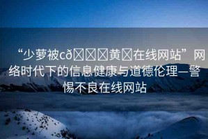 “少蘿被c??黃?在線網(wǎng)站”網(wǎng)絡(luò)時(shí)代下的信息健康與道德倫理—警惕不良在線網(wǎng)站
