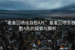 “羞羞?噴水自慰A片”羞羞?噴水自慰A片的探索與解析