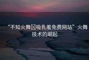 “不知火舞?吸乳羞免費(fèi)網(wǎng)站”火舞技術(shù)的崛起