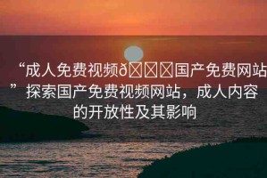“成人免費視頻??國產免費網站”探索國產免費視頻網站，成人內容的開放性及其影響