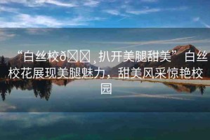 “白絲校??扒開美腿甜美”白絲?；ㄕ宫F(xiàn)美腿魅力，甜美風(fēng)采驚艷校園