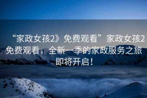 “家政女孩2》免費觀看”家政女孩2免費觀看，全新一季的家政服務(wù)之旅即將開啟！