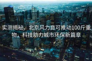 實測揭秘，北京風(fēng)力竟可推動100斤重物，科技助力城市環(huán)保新篇章