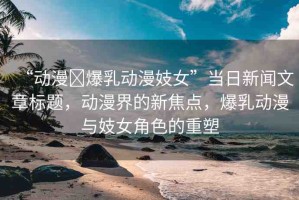 “動漫?爆乳動漫妓女”當日新聞文章標題，動漫界的新焦點，爆乳動漫與妓女角色的重塑