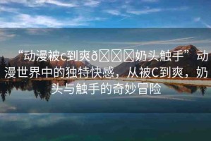 “動(dòng)漫被c到爽??奶頭觸手”動(dòng)漫世界中的獨(dú)特快感，從被C到爽，奶頭與觸手的奇妙冒險(xiǎn)