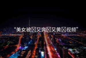 “美女被?又爽?又黃?視頻”