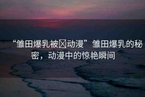 “雛田爆乳被?動(dòng)漫”雛田爆乳的秘密，動(dòng)漫中的驚艷瞬間