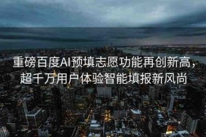 重磅百度AI預(yù)填志愿功能再創(chuàng)新高，超千萬(wàn)用戶體驗(yàn)智能填報(bào)新風(fēng)尚