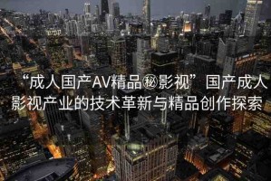 “成人國(guó)產(chǎn)AV精品秘影視”國(guó)產(chǎn)成人影視產(chǎn)業(yè)的技術(shù)革新與精品創(chuàng)作探索