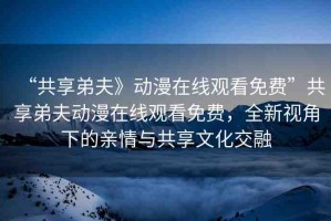 “共享弟夫》動漫在線觀看免費”共享弟夫動漫在線觀看免費，全新視角下的親情與共享文化交融