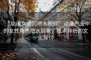 “動漫女被?噴水視頻”動漫產(chǎn)業(yè)中的女性角色噴水現(xiàn)象，技術(shù)背后的文化探討