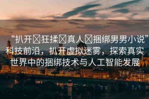 “扒開?狂揉?真人?捆綁男男小說”科技前沿，扒開虛擬迷霧，探索真實世界中的捆綁技術(shù)與人工智能發(fā)展
