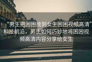 “男生把困困放到女生困困視頻高清”科技前沿，男生如何巧妙地將困困視頻高清內(nèi)容分享給女生
