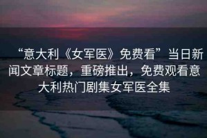 “意大利《女軍醫(yī)》免費(fèi)看”當(dāng)日新聞文章標(biāo)題，重磅推出，免費(fèi)觀看意大利熱門劇集女軍醫(yī)全集