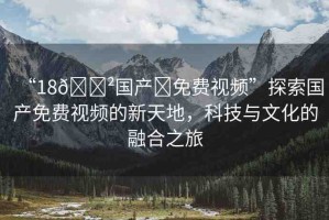 “18??國產(chǎn)?免費(fèi)視頻”探索國產(chǎn)免費(fèi)視頻的新天地，科技與文化的融合之旅