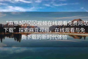 “麻豆??視頻在線觀看免費網(wǎng)站下載”探索麻豆視頻，在線觀看與免費下載的新時代體驗