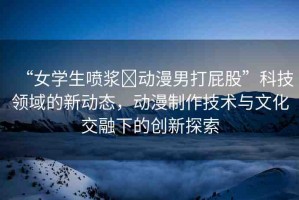 “女學(xué)生噴漿?動漫男打屁股”科技領(lǐng)域的新動態(tài)，動漫制作技術(shù)與文化交融下的創(chuàng)新探索