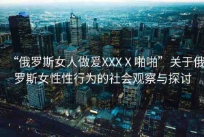 “俄羅斯女人做爰XXXⅩ啪啪”關(guān)于俄羅斯女性性行為的社會(huì)觀察與探討