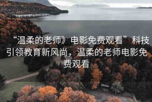 “溫柔的老師》電影免費(fèi)觀看”科技引領(lǐng)教育新風(fēng)尚，溫柔的老師電影免費(fèi)觀看