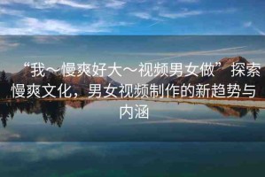 “我～慢爽好大～視頻男女做”探索慢爽文化，男女視頻制作的新趨勢與內(nèi)涵