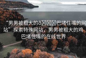 “男男被粗大的??巴堵住嘴的網站”探索特殊網站，男男被粗大的雞巴堵住嘴的在線世界