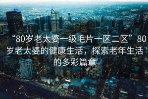 “80歲老太婆一級毛片一區(qū)二區(qū)”80歲老太婆的健康生活，探索老年生活的多彩篇章
