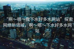 “啊～嗯～我下水好多水網(wǎng)站”探索網(wǎng)絡(luò)新領(lǐng)域，啊～嗯～下水好多水網(wǎng)站