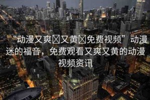 “動漫又爽?又黃?免費(fèi)視頻”動漫迷的福音，免費(fèi)觀看又爽又黃的動漫視頻資訊