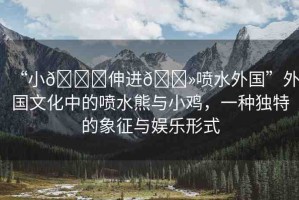 “小??伸進??噴水外國”外國文化中的噴水熊與小雞，一種獨特的象征與娛樂形式