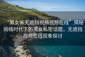 “男女秘無遮擋視頻視頻在線”揭秘網絡時代下的男女私密話題，無遮擋視頻在線現(xiàn)象探討