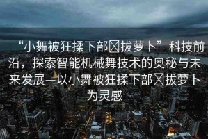 “小舞被狂揉下部?拔蘿卜”科技前沿，探索智能機(jī)械舞技術(shù)的奧秘與未來發(fā)展—以小舞被狂揉下部?拔蘿卜為靈感