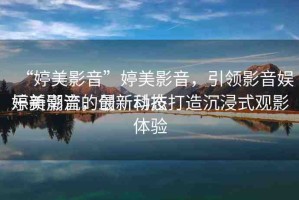“婷美影音”婷美影音，引領(lǐng)影音娛樂(lè)新潮流的最新動(dòng)態(tài)
婷美影音，創(chuàng)新科技打造沉浸式觀(guān)影體驗(yàn)