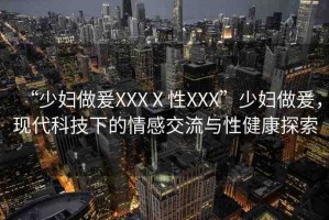 “少婦做爰XXXⅩ性XXX”少婦做爰，現(xiàn)代科技下的情感交流與性健康探索