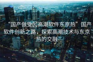 “國(guó)產(chǎn)做受?高潮軟件東京熱”國(guó)產(chǎn)軟件創(chuàng)新之路，探索高潮技術(shù)與東京熱的交融