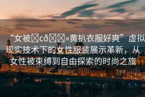 “女被?c??黃扒衣服好爽”虛擬現(xiàn)實(shí)技術(shù)下的女性服裝展示革新，從女性被束縛到自由探索的時(shí)尚之旅