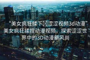 “美女瘋狂揉下?澀澀視頻3d動(dòng)漫”美女瘋狂揉捏動(dòng)漫視頻，探索澀澀世界中的3D動(dòng)漫新風(fēng)尚