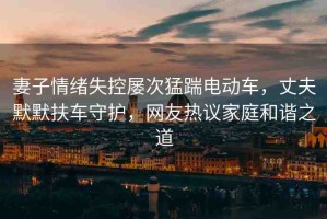 妻子情緒失控屢次猛踹電動車，丈夫默默扶車守護，網(wǎng)友熱議家庭和諧之道