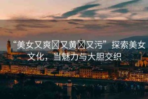 “美女又爽?又黃?又污”探索美女文化，當魅力與大膽交織
