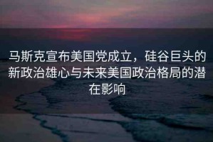 馬斯克宣布美國黨成立，硅谷巨頭的新政治雄心與未來美國政治格局的潛在影響