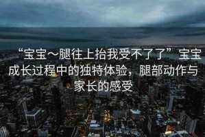 “寶寶～腿往上抬我受不了了”寶寶成長(zhǎng)過(guò)程中的獨(dú)特體驗(yàn)，腿部動(dòng)作與家長(zhǎng)的感受