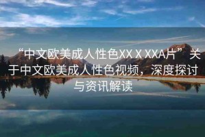 “中文歐美成人性色XXⅩXXA片”關(guān)于中文歐美成人性色視頻，深度探討與資訊解讀