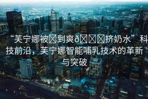 “芙寧娜被?到爽??擠奶水”科技前沿，芙寧娜智能哺乳技術的革新與突破