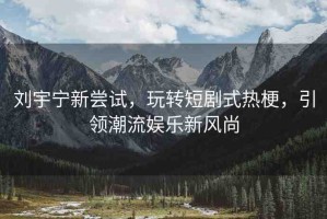 劉宇寧新嘗試，玩轉(zhuǎn)短劇式熱梗，引領(lǐng)潮流娛樂新風(fēng)尚
