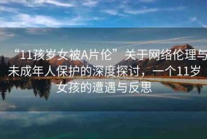 “11孩歲女被A片倫”關(guān)于網(wǎng)絡(luò)倫理與未成年人保護(hù)的深度探討，一個(gè)11歲女孩的遭遇與反思