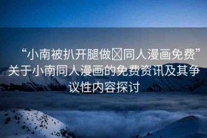 “小南被扒開腿做?同人漫畫免費”關(guān)于小南同人漫畫的免費資訊及其爭議性內(nèi)容探討